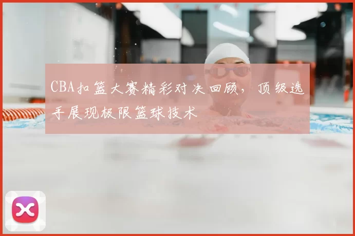 CBA扣篮大赛精彩对决回顾，顶级选手展现极限篮球技术