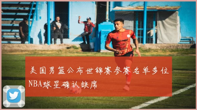 美国男篮公布世锦赛参赛名单多位NBA球星确认缺席