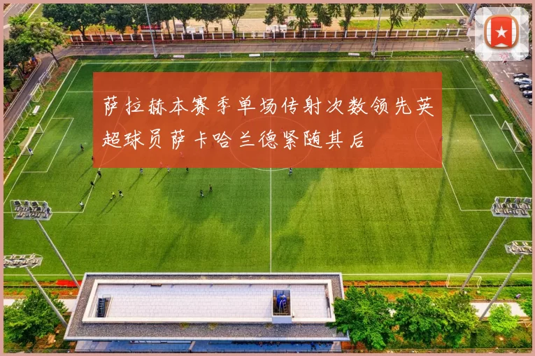 萨拉赫本赛季单场传射次数领先英超球员萨卡哈兰德紧随其后