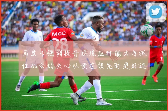 乌度卡强调提升逆境应对能力与抓住机会的决心以便在领先时更好追击对手