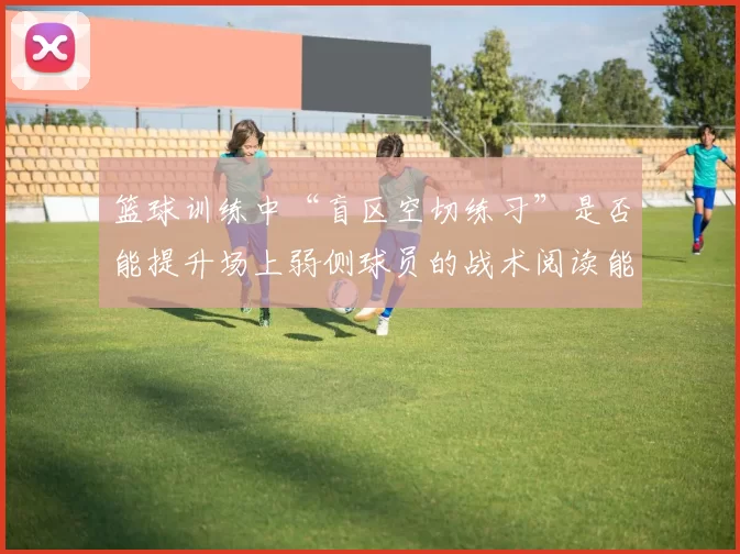 篮球训练中“盲区空切练习”是否能提升场上弱侧球员的战术阅读能力