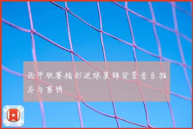 西甲联赛精彩进球集锦背景音乐推荐与剪辑