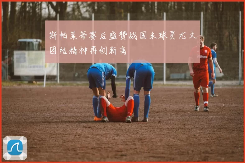 斯帕莱蒂赛后盛赞战国米球员尤文团结精神再创新高