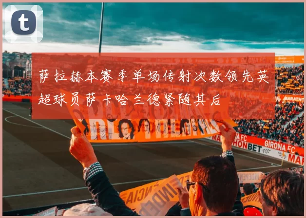 萨拉赫本赛季单场传射次数领先英超球员萨卡哈兰德紧随其后