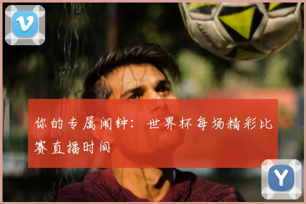 你的专属闹钟:世界杯每场精彩比赛直播时间