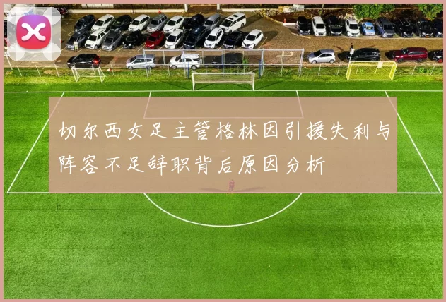 切尔西女足主管格林因引援失利与阵容不足辞职背后原因分析