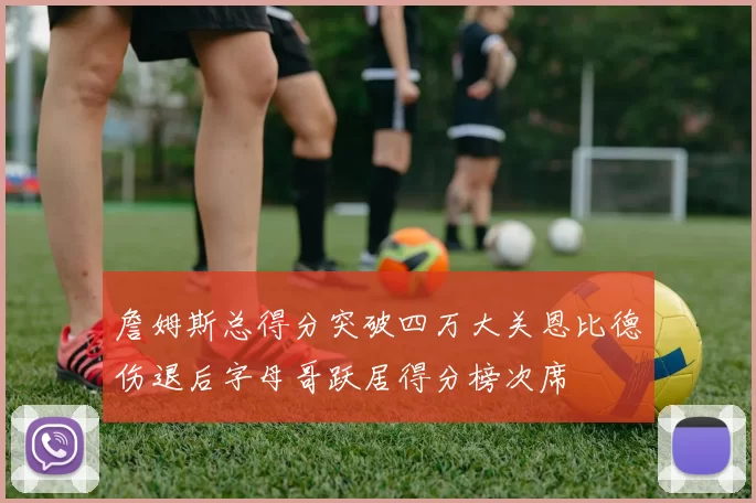 詹姆斯总得分突破四万大关恩比德伤退后字母哥跃居得分榜次席