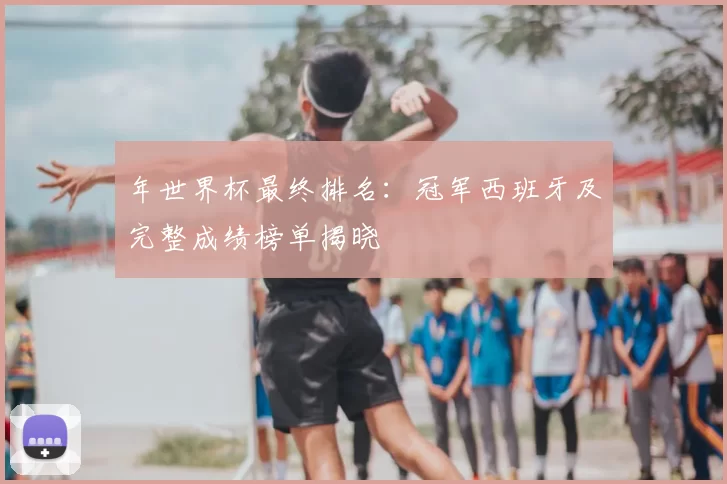 年世界杯最终排名:冠军西班牙及完整成绩榜单揭晓