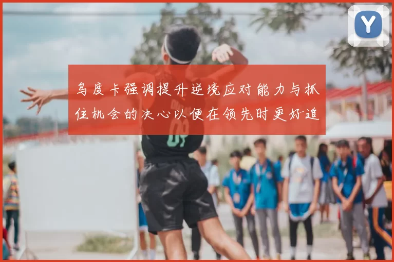 乌度卡强调提升逆境应对能力与抓住机会的决心以便在领先时更好追击对手