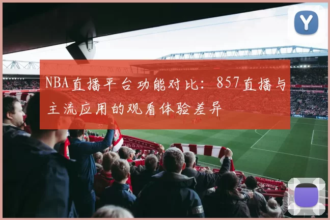NBA直播平台功能对比：857直播与主流应用的观看体验差异