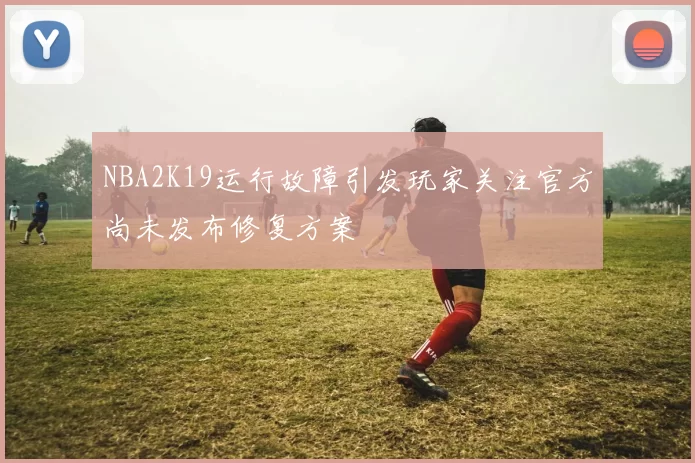 NBA2K19运行故障引发玩家关注官方尚未发布修复方案