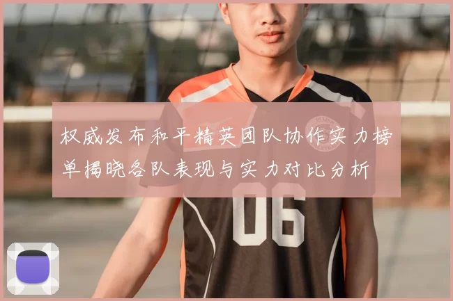 权威发布和平精英团队协作实力榜单揭晓各队表现与实力对比分析