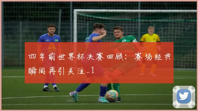 四年前世界杯决赛回顾:赛场经典瞬间再引关注_1