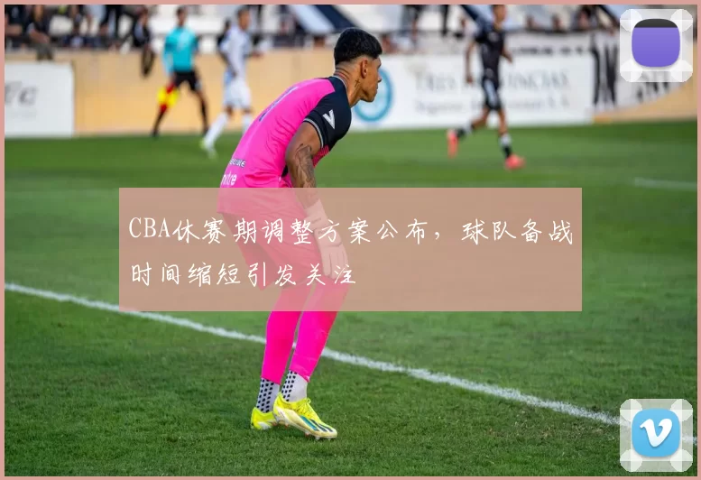 CBA休赛期调整方案公布，球队备战时间缩短引发关注