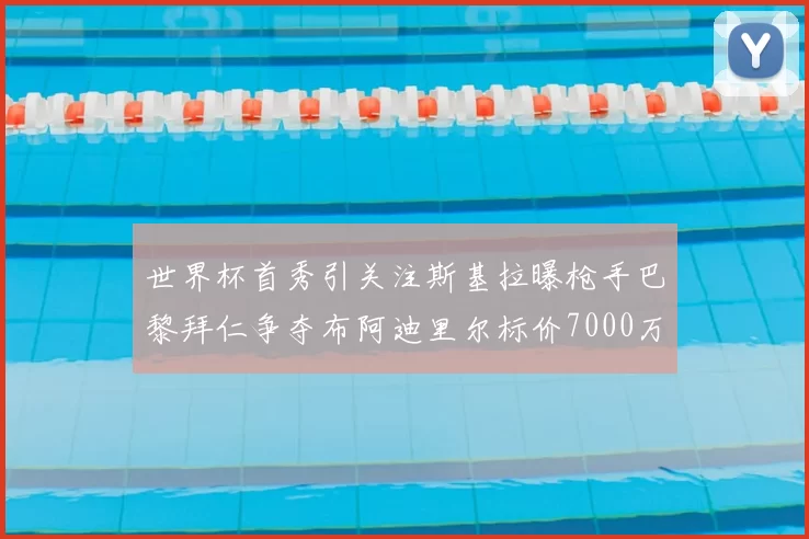 世界杯首秀引关注斯基拉曝枪手巴黎拜仁争夺布阿迪里尔标价7000万欧元