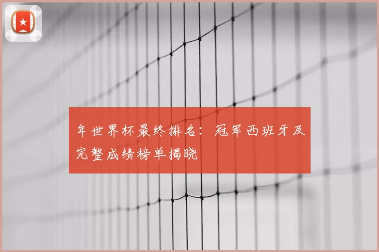 年世界杯最终排名:冠军西班牙及完整成绩榜单揭晓