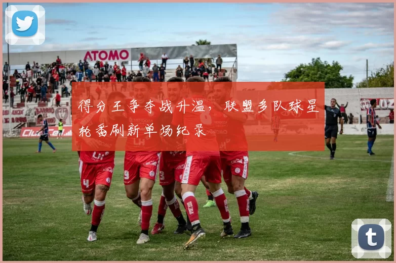 得分王争夺战升温，联盟多队球星轮番刷新单场纪录