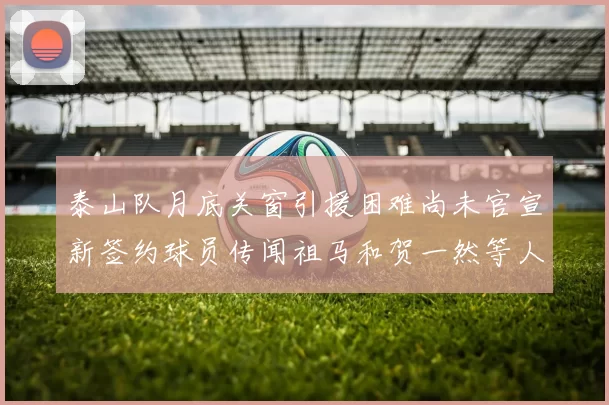 泰山队月底关窗引援困难尚未官宣新签约球员传闻祖马和贺一然等人