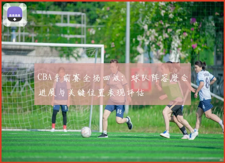 CBA季前赛全场回放:球队阵容磨合进展与关键位置表现评估