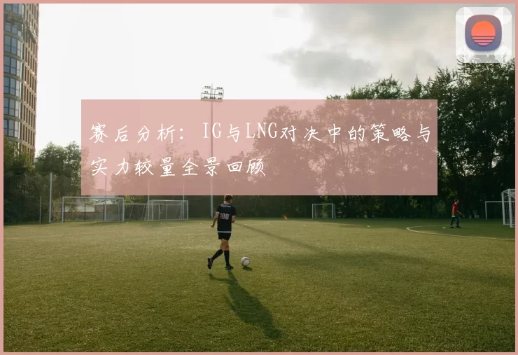 赛后分析：IG与LNG对决中的策略与实力较量全景回顾