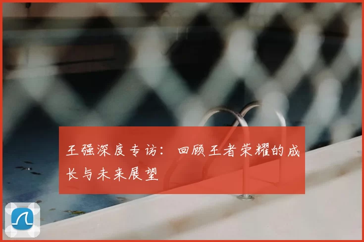 王强深度专访：回顾王者荣耀的成长与未来展望