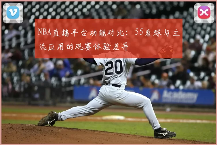 NBA直播平台功能对比：55看球与主流应用的观赛体验差异