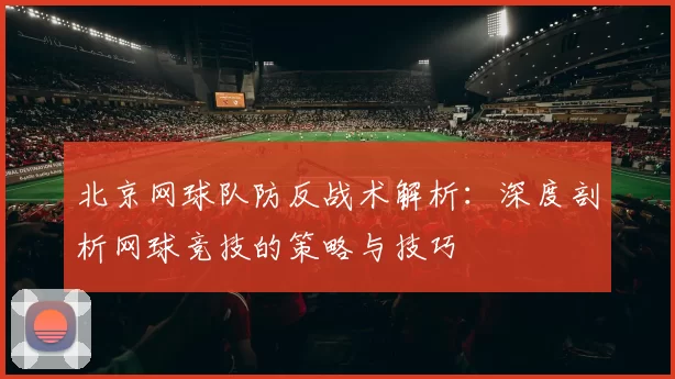 北京网球队防反战术解析：深度剖析网球竞技的策略与技巧