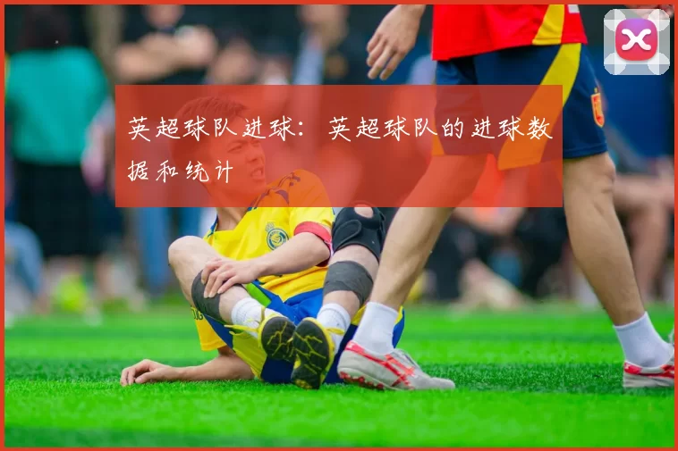 英超球队进球：英超球队的进球数据和统计