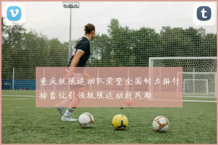 重庆极限运动队荣登全国耐力排行榜首位引领极限运动新风潮