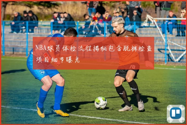 NBA球员体检流程揭秘包含脱裤检查项目细节曝光