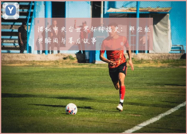 揭秘中央台世界杯转播史：那些经典瞬间与幕后故事