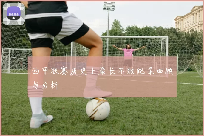 西甲联赛历史上最长不败纪录回顾与分析