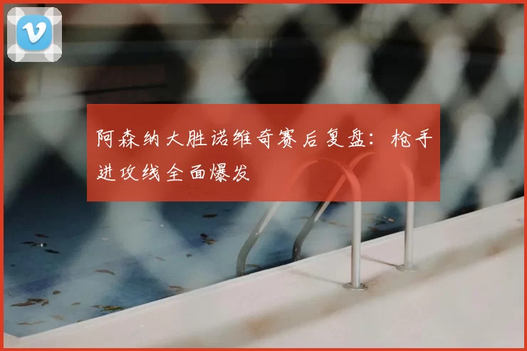 阿森纳大胜诺维奇赛后复盘：枪手进攻线全面爆发