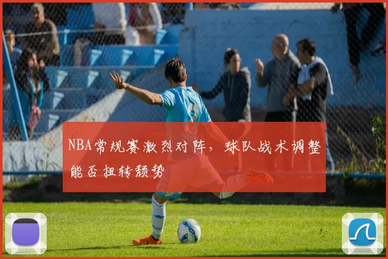 NBA常规赛激烈对阵，球队战术调整能否扭转颓势