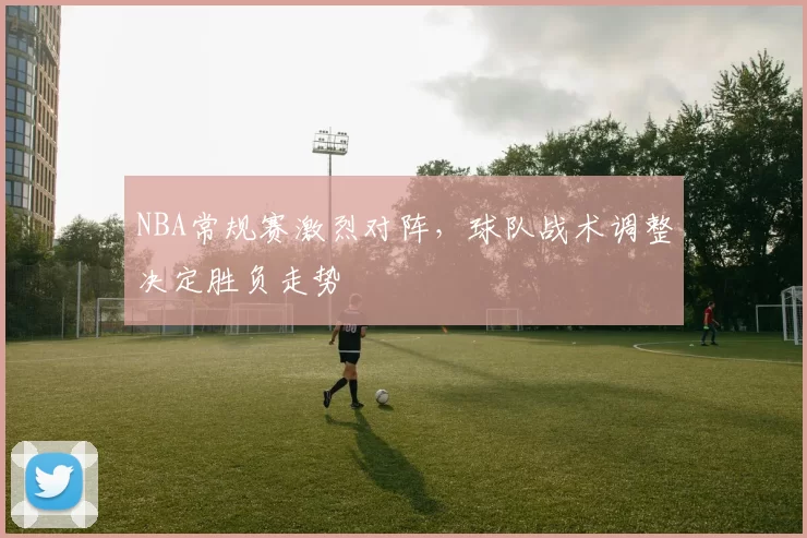 NBA常规赛激烈对阵，球队战术调整决定胜负走势