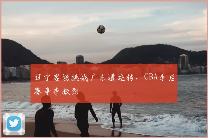 辽宁客场挑战广东遭逆转，CBA季后赛争夺激烈