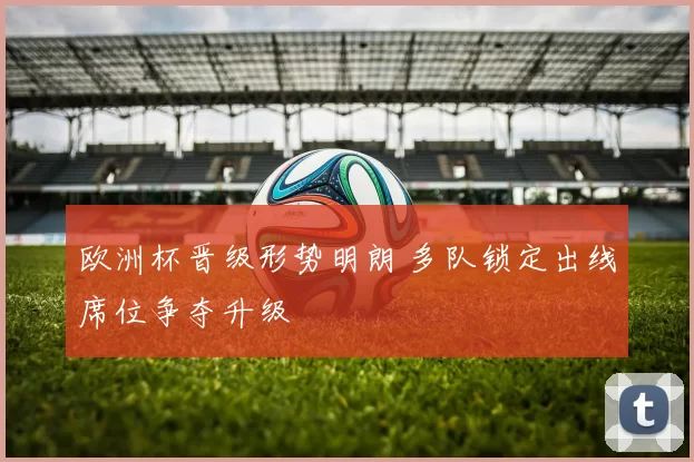 欧洲杯晋级形势明朗 多队锁定出线席位争夺升级