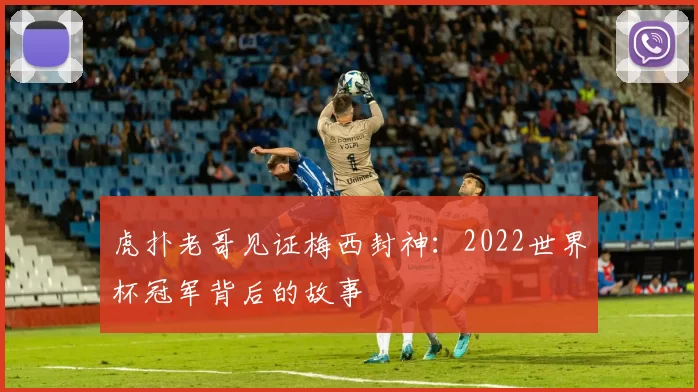 虎扑老哥见证梅西封神:2022世界杯冠军背后的故事