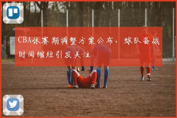 CBA休赛期调整方案公布，球队备战时间缩短引发关注