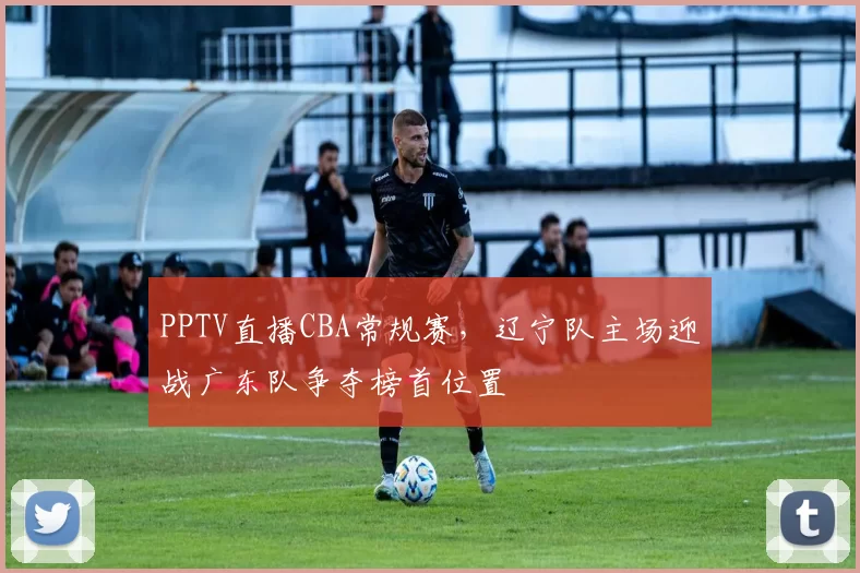 PPTV直播CBA常规赛，辽宁队主场迎战广东队争夺榜首位置