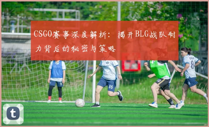 CSGO赛事深度解析：揭开BLG战队耐力背后的秘密与策略