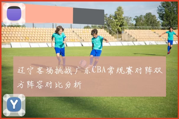 辽宁客场挑战广东CBA常规赛对阵双方阵容对比分析