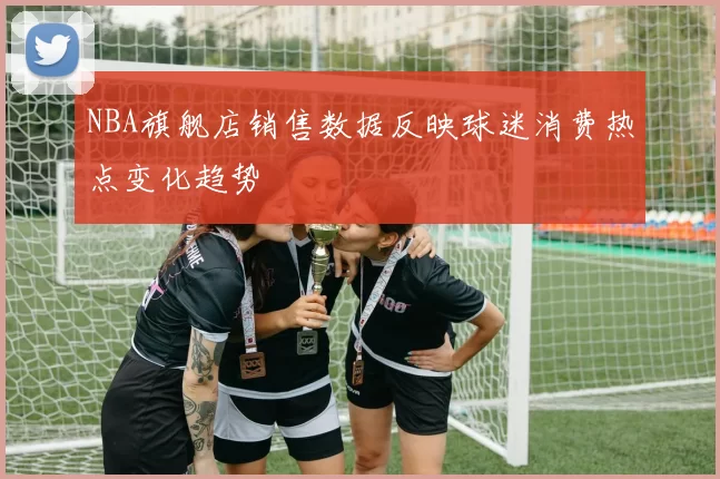 NBA旗舰店销售数据反映球迷消费热点变化趋势
