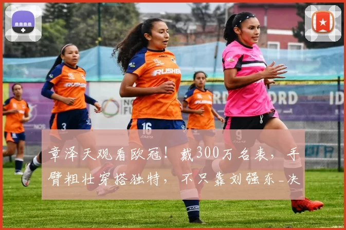 章泽天观看欧冠!戴300万名表,手臂粗壮穿搭独特,不只靠刘强东_决赛_慕尼黑_网友