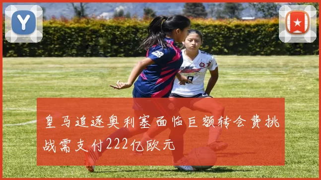 皇马追逐奥利塞面临巨额转会费挑战需支付222亿欧元