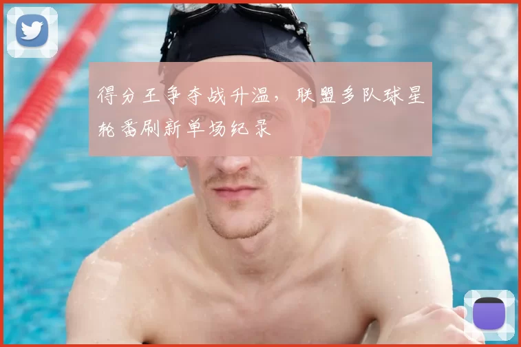 得分王争夺战升温，联盟多队球星轮番刷新单场纪录