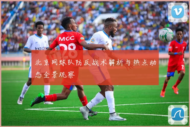 北京网球队防反战术解析与热点动态全景观察