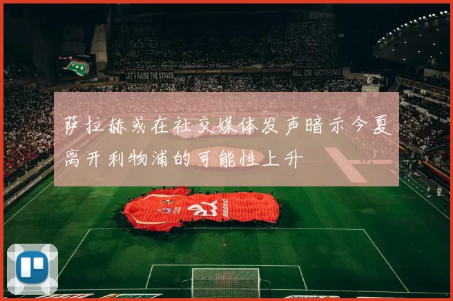 萨拉赫或在社交媒体发声暗示今夏离开利物浦的可能性上升