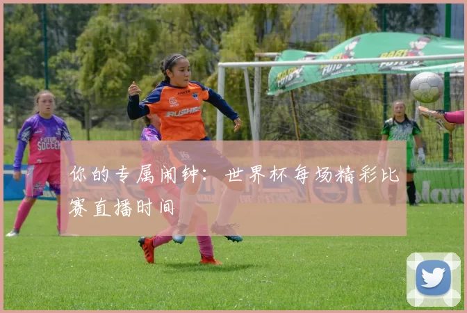 你的专属闹钟:世界杯每场精彩比赛直播时间