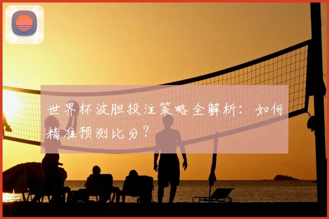 世界杯波胆投注策略全解析:如何精准预测比分?